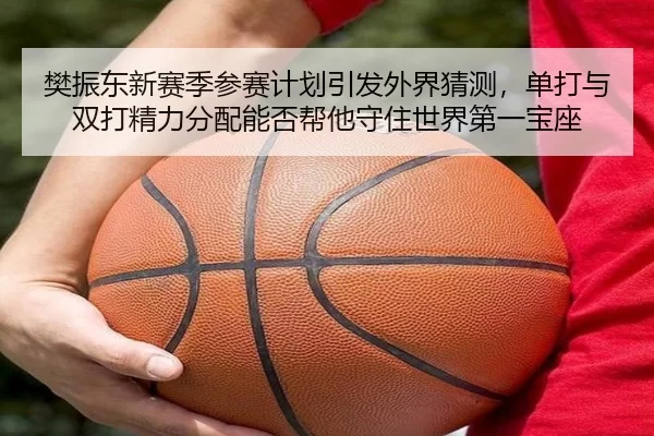 樊振东新赛季参赛计划引发外界猜测，单打与双打精力分配能否帮他守住世界第一宝座